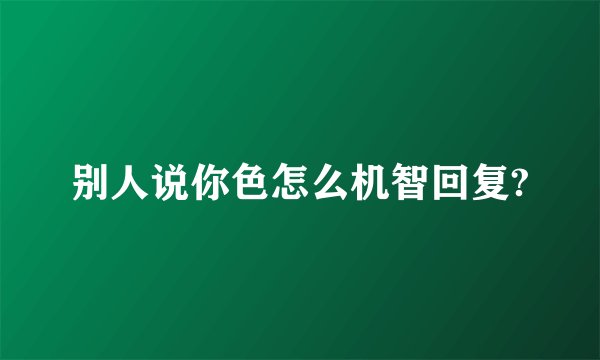 别人说你色怎么机智回复?