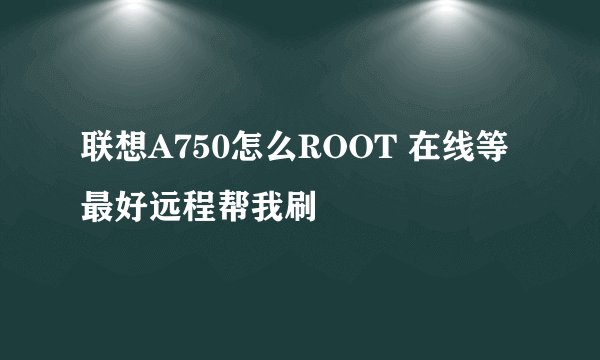联想A750怎么ROOT 在线等 最好远程帮我刷