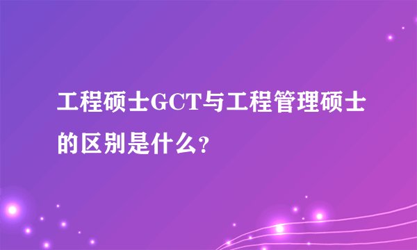 工程硕士GCT与工程管理硕士的区别是什么？