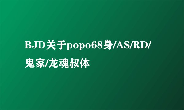 BJD关于popo68身/AS/RD/鬼家/龙魂叔体