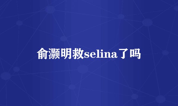 俞灏明救selina了吗