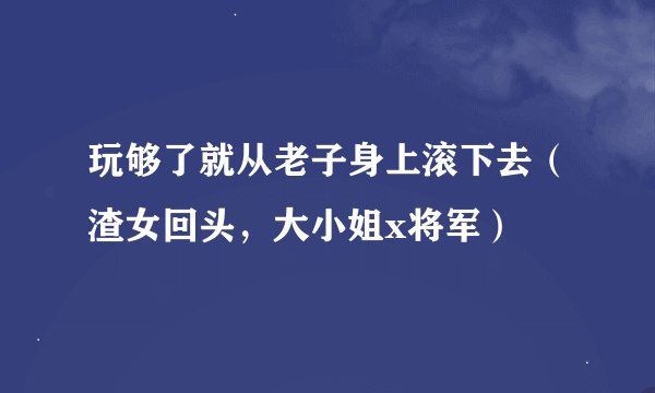 玩够了就从老子身上滚下去（渣女回头，大小姐x将军）