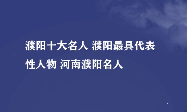 濮阳十大名人 濮阳最具代表性人物 河南濮阳名人