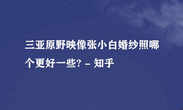 三亚原野映像张小白婚纱照哪个更好一些? - 知乎