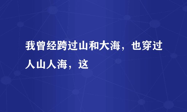 我曾经跨过山和大海，也穿过人山人海，这
