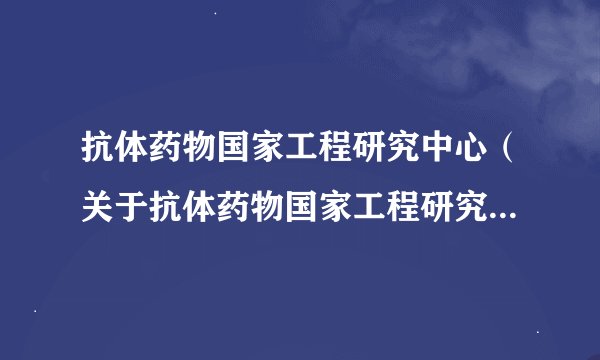抗体药物国家工程研究中心（关于抗体药物国家工程研究中心的基本详情介绍）