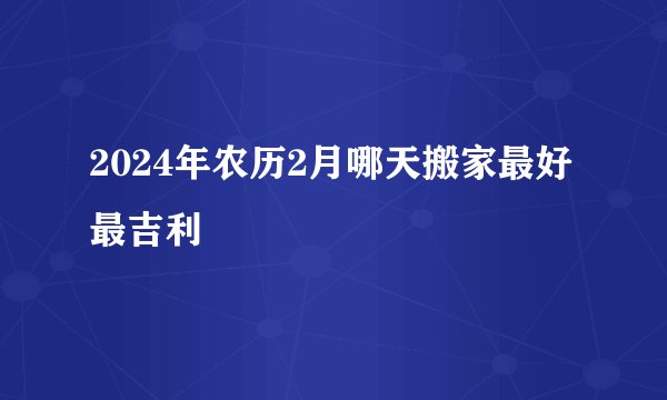 2024年农历2月哪天搬家最好最吉利