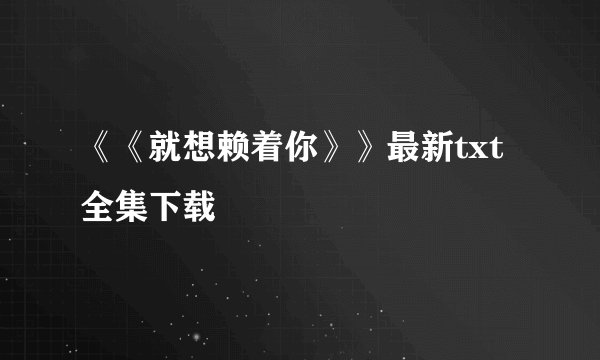《《就想赖着你》》最新txt全集下载