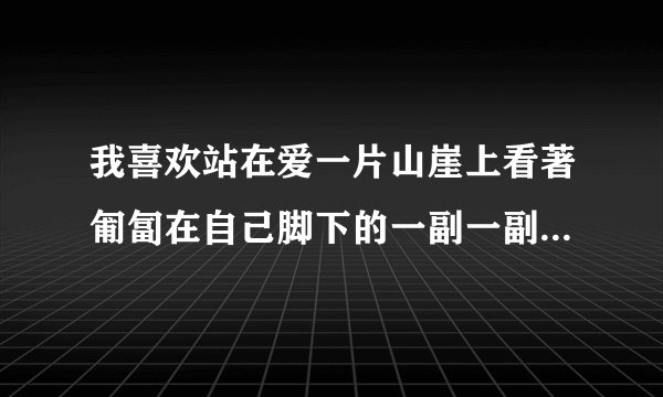 我喜欢站在爱一片山崖上看著匍匐在自己脚下的一副一副奢侈明亮的青春泪流满面 出自郭敬明的那篇文章啊