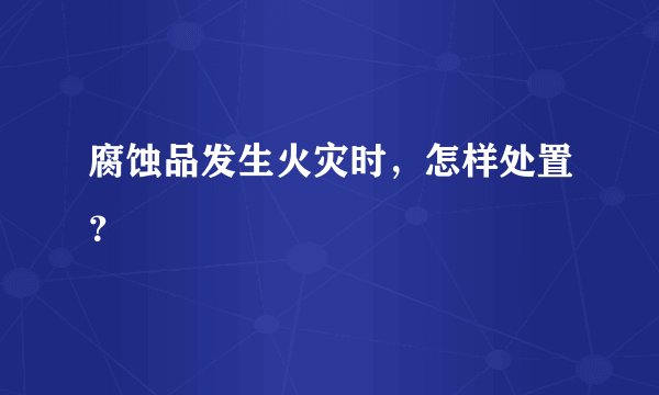 腐蚀品发生火灾时，怎样处置？