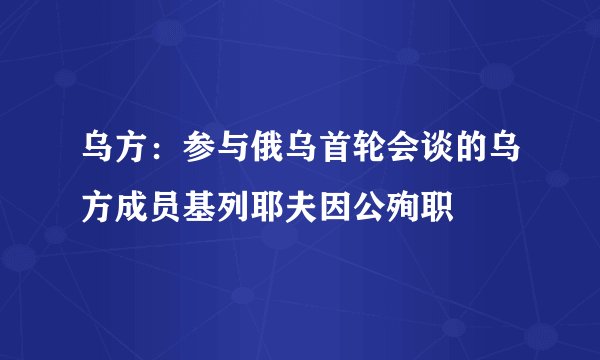 乌方：参与俄乌首轮会谈的乌方成员基列耶夫因公殉职