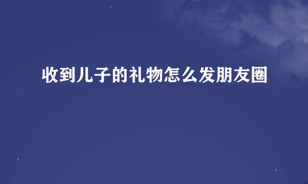 收到儿子的礼物怎么发朋友圈