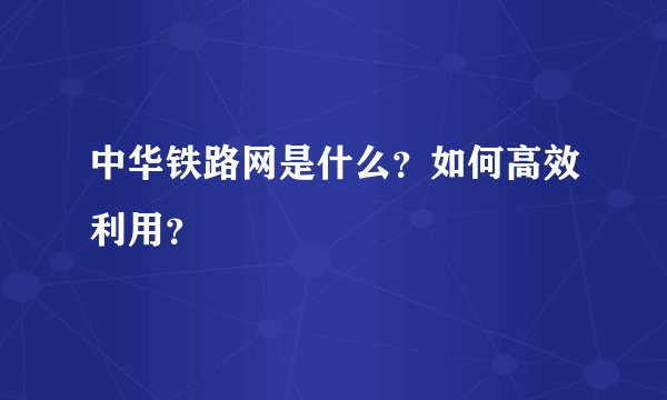 中华铁路网是什么？如何高效利用？