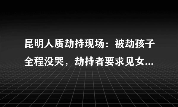 昆明人质劫持现场：被劫孩子全程没哭，劫持者要求见女记者聊聊