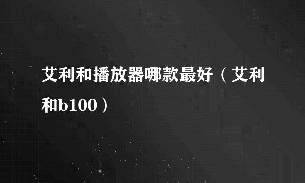 艾利和播放器哪款最好（艾利和b100）