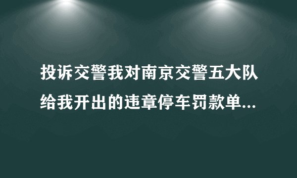 投诉交警我对南京交警五大队给我开出的违章停车罚款单不服，请问到什