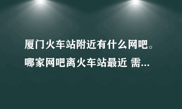 厦门火车站附近有什么网吧。哪家网吧离火车站最近 需要详细点的。