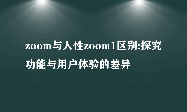 zoom与人性zoom1区别:探究功能与用户体验的差异