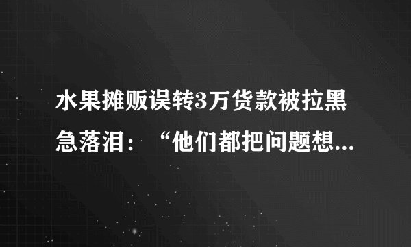 水果摊贩误转3万货款被拉黑急落泪：“他们都把问题想简单了”