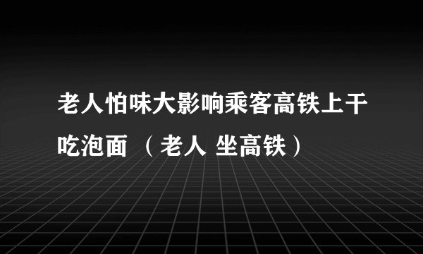 老人怕味大影响乘客高铁上干吃泡面 （老人 坐高铁）