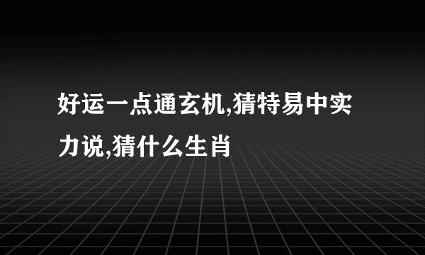 好运一点通玄机,猜特易中实力说,猜什么生肖