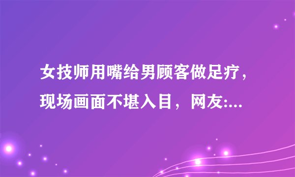 女技师用嘴给男顾客做足疗，现场画面不堪入目，网友:抗不住!