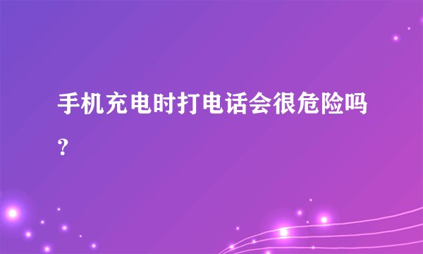 手机充电时打电话会很危险吗？