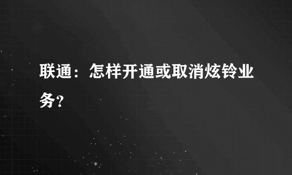 联通：怎样开通或取消炫铃业务？