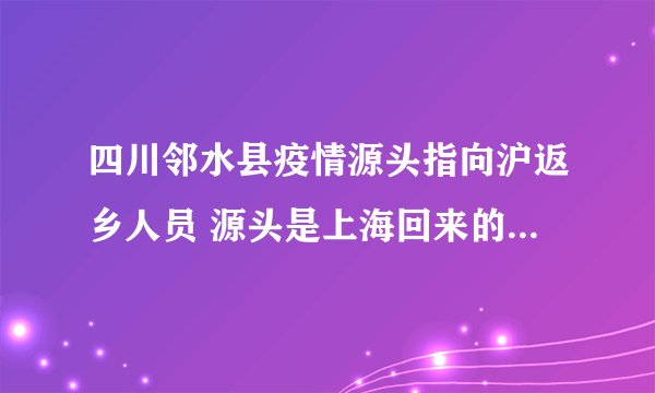 四川邻水县疫情源头指向沪返乡人员 源头是上海回来的-今日热点