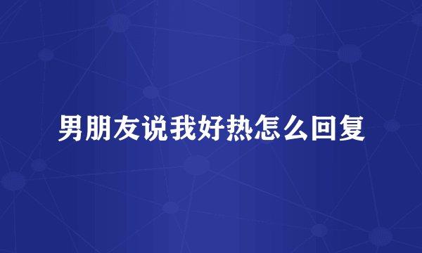 男朋友说我好热怎么回复