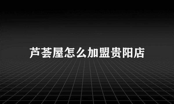 芦荟屋怎么加盟贵阳店