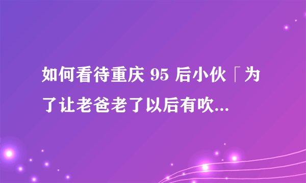 如何看待重庆 95 后小伙「为了让老爸老了以后有吹牛的资本」卖房带爸爸自驾环游全国？
