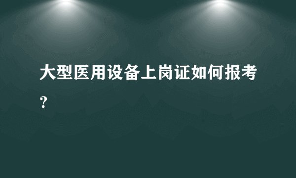 大型医用设备上岗证如何报考?