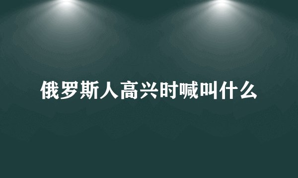 俄罗斯人高兴时喊叫什么