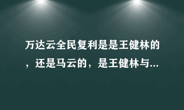 万达云全民复利是是王健林的，还是马云的，是王健林与马云合作的项目？谢谢