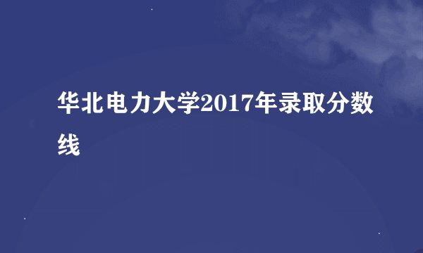 华北电力大学2017年录取分数线