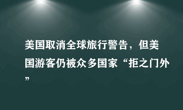 美国取消全球旅行警告，但美国游客仍被众多国家“拒之门外”