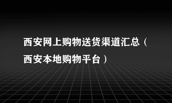 西安网上购物送货渠道汇总（西安本地购物平台）