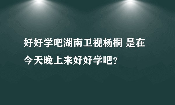 好好学吧湖南卫视杨桐 是在今天晚上来好好学吧？