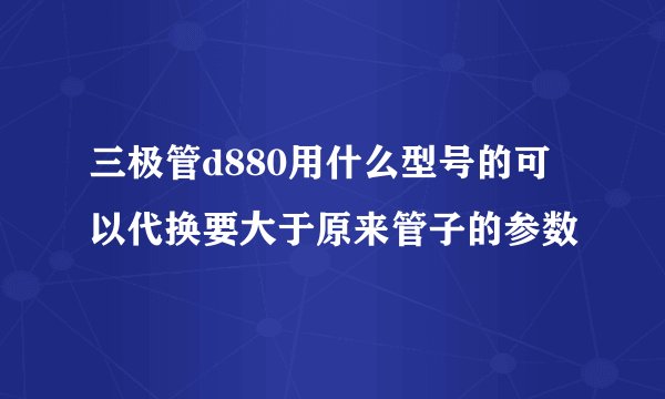 三极管d880用什么型号的可以代换要大于原来管子的参数