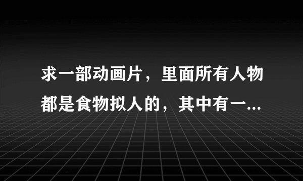 求一部动画片，里面所有人物都是食物拟人的，其中有一个女孩是面条拟人，一身绿色衣服，手里拿着一只萧。