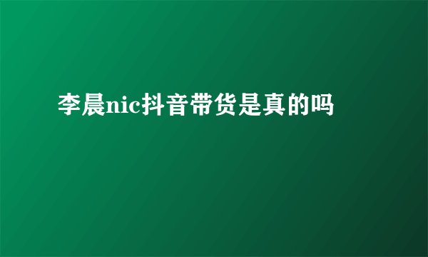 李晨nic抖音带货是真的吗
