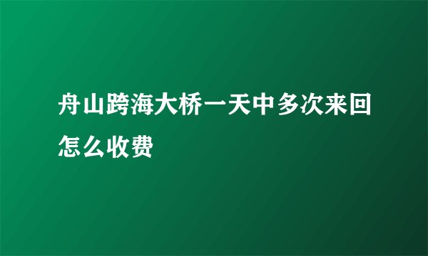 舟山跨海大桥一天中多次来回怎么收费