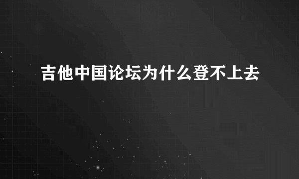 吉他中国论坛为什么登不上去