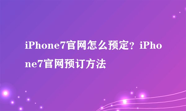 iPhone7官网怎么预定？iPhone7官网预订方法