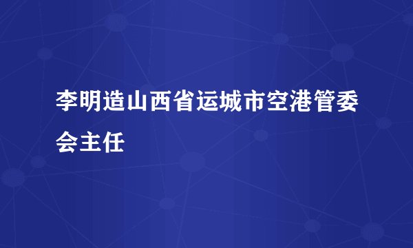 李明造山西省运城市空港管委会主任