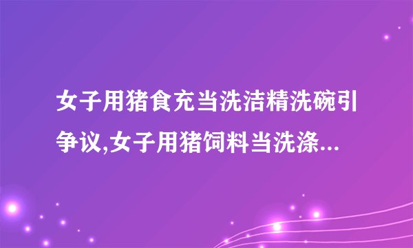 女子用猪食充当洗洁精洗碗引争议,女子用猪饲料当洗涤剂引发争议