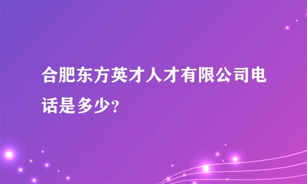 合肥东方英才人才有限公司电话是多少？