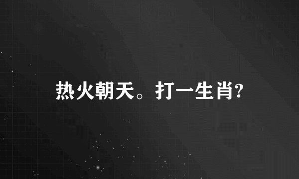 热火朝天。打一生肖?