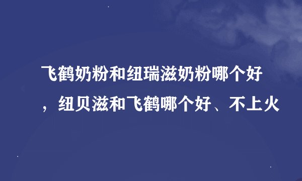 飞鹤奶粉和纽瑞滋奶粉哪个好，纽贝滋和飞鹤哪个好、不上火